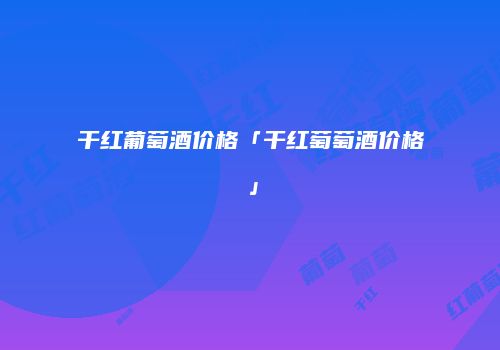 干红葡萄酒价格「干红萄萄酒价格」