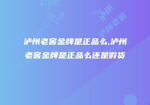 泸州老窖金牌是正品么,泸州老窖金牌是正品么还是假货