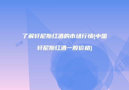 了解轩尼斯红酒的市场行情(中国轩尼斯红酒一般价格)