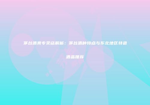 茅台酒类专卖店解析：茅台酒种特点与东北地区特色酒品推荐