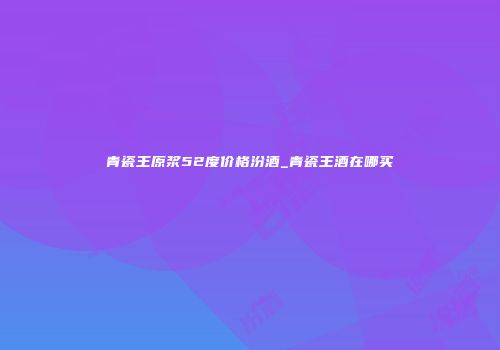 青瓷王原浆52度价格汾酒_青瓷王酒在哪买
