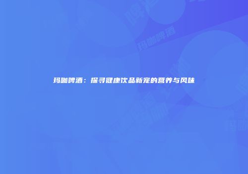 玛咖啤酒：探寻健康饮品新宠的营养与风味