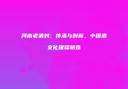 河南老酒刘：传承与创新，中国酒文化璀璨明珠