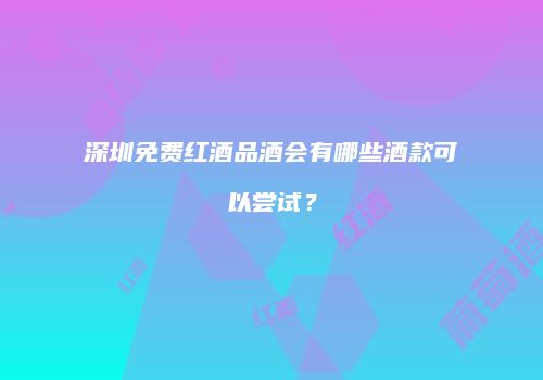深圳免费红酒品酒会有哪些酒款可以尝试？