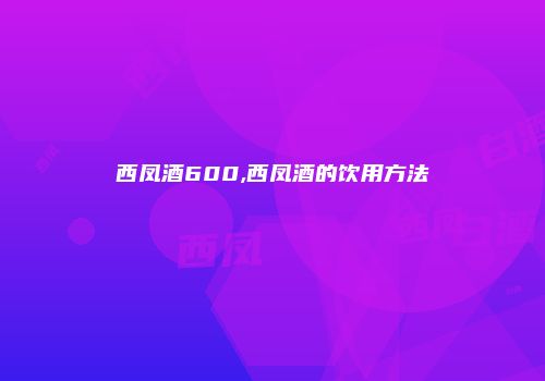 西凤酒600,西凤酒的饮用方法