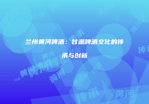 兰州黄河啤酒：甘肃啤酒文化的传承与创新