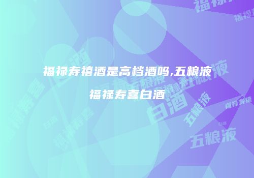 福禄寿禧酒是高档酒吗,五粮液福禄寿喜白酒