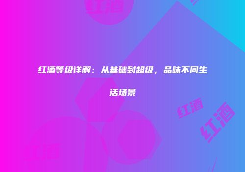 红酒等级详解：从基础到超级，品味不同生活场景