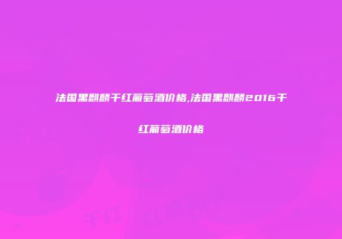 法国黑麒麟干红葡萄酒价格,法国黑麒麟2016干红葡萄酒价格