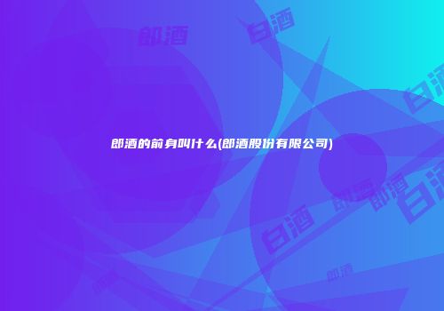 郎酒的前身叫什么(郎酒股份有限公司)