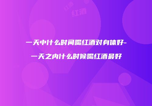 一天中什么时间喝红酒对身体好-一天之内什么时候喝红酒最好