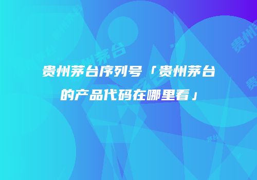 贵州茅台序列号「贵州茅台的产品代码在哪里看」