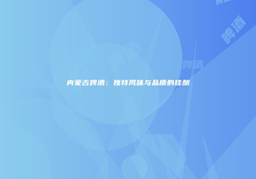 内蒙古啤酒：独特风味与品质的佳酿