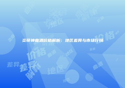 炎帝神曲酒价格解析：地区差异与市场行情