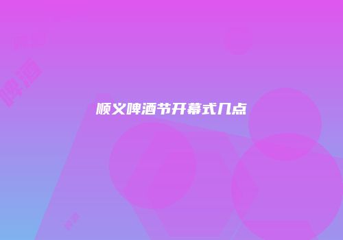 顺义啤酒节开幕式几点