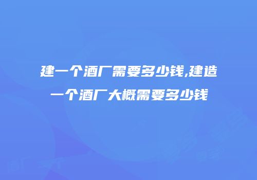 建一个酒厂需要多少钱,建造一个酒厂大概需要多少钱