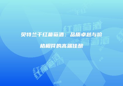 贝特兰干红葡萄酒：品质卓越与价格相符的高端佳酿