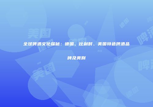 全球啤酒文化探秘：德国、比利时、美国特色啤酒品牌及类别