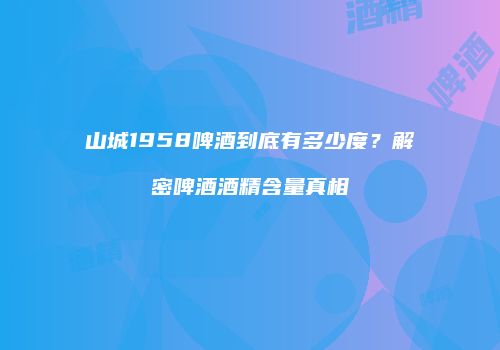 山城1958啤酒到底有多少度？解密啤酒酒精含量真相