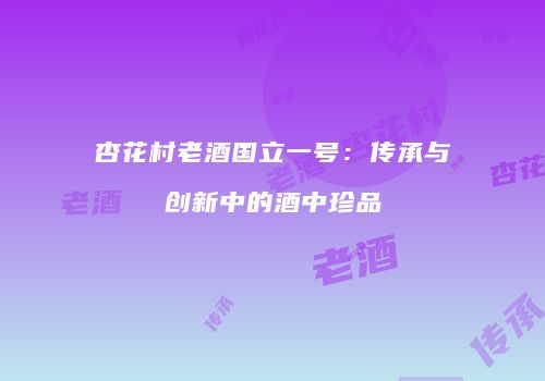 杏花村老酒国立一号：传承与创新中的酒中珍品