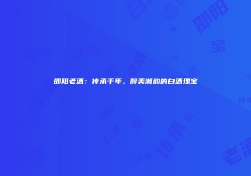 邵阳老酒：传承千年，醉美湘韵的白酒瑰宝