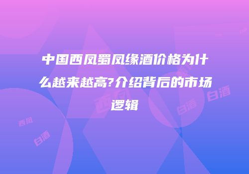 中国西凤蜀凤缘酒价格为什么越来越高?介绍背后的市场逻辑