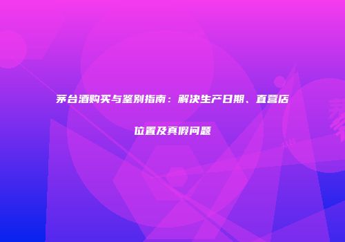 茅台酒购买与鉴别指南：解决生产日期、直营店位置及真假问题