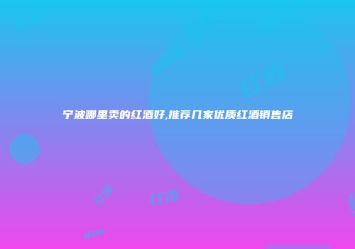 宁波哪里卖的红酒好,推荐几家优质红酒销售店