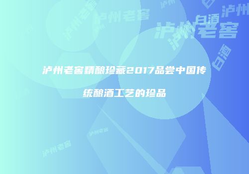 泸州老窖精酿珍藏2017品尝中国传统酿酒工艺的珍品