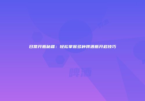 日常开瓶秘籍：轻松掌握多种啤酒瓶开启技巧