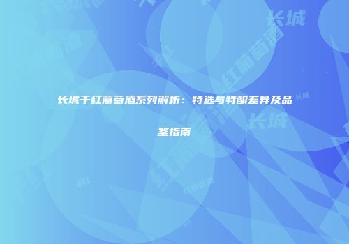 长城干红葡萄酒系列解析：特选与特酿差异及品鉴指南