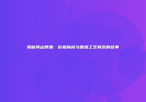 揭秘劳山啤酒：价格构成与酿造工艺背后的故事