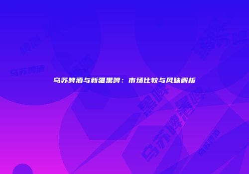 乌苏啤酒与新疆黑啤：市场比较与风味解析