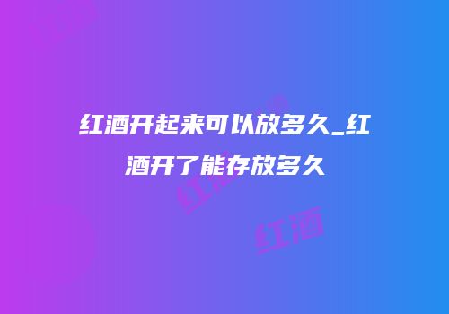 红酒开起来可以放多久_红酒开了能存放多久