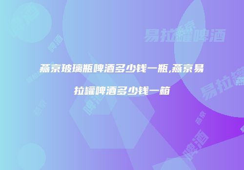 燕京玻璃瓶啤酒多少钱一瓶,燕京易拉罐啤酒多少钱一箱
