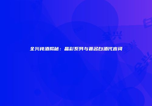 全兴纯酒揭秘：晶彩系列与著名白酒代言词
