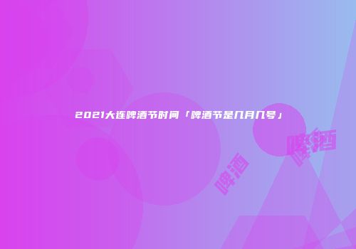 2021大连啤酒节时间「啤酒节是几月几号」