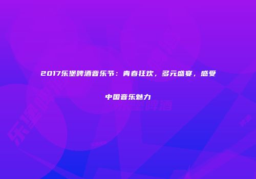 2017乐堡啤酒音乐节：青春狂欢，多元盛宴，感受中国音乐魅力