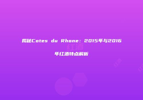 揭秘Cotes du Rhone：2015年与2016年红酒特点解析