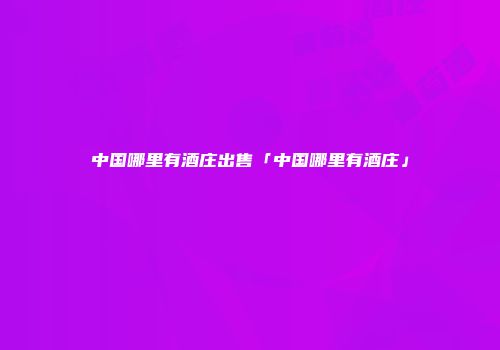 中国哪里有酒庄出售「中国哪里有酒庄」