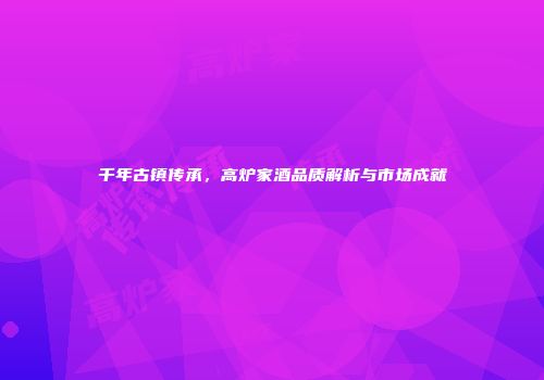 千年古镇传承，高炉家酒品质解析与市场成就