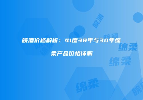 皖酒价格解析：41度38年与30年绵柔产品价格详解