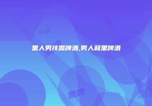 黑人男孩喝啤酒,男人和黑啤酒