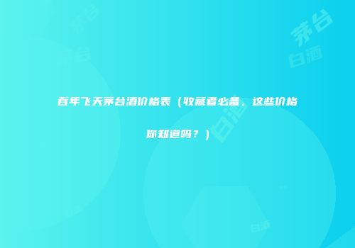 百年飞天茅台酒价格表（收藏者必备，这些价格你知道吗？）