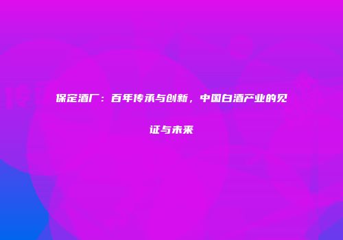 保定酒厂：百年传承与创新，中国白酒产业的见证与未来