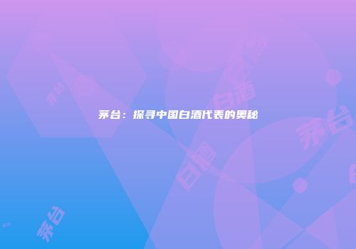 茅台：探寻中国白酒代表的奥秘