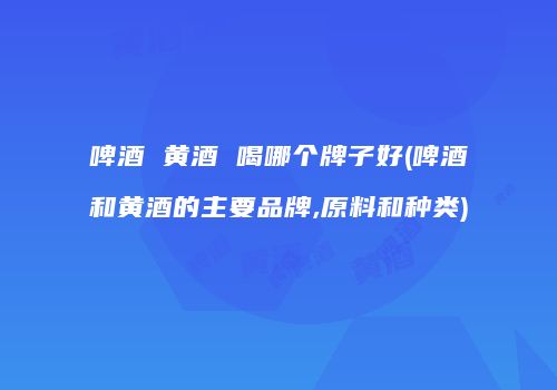啤酒 黄酒 喝哪个牌子好(啤酒和黄酒的主要品牌,原料和种类)