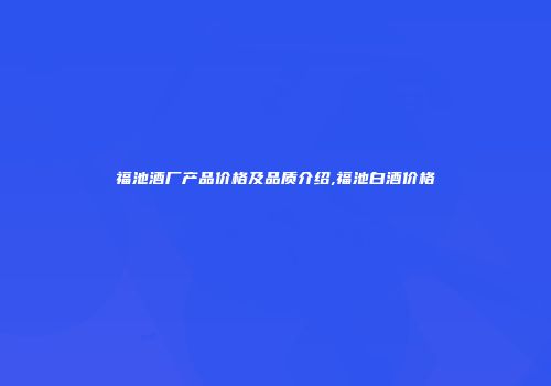 福池酒厂产品价格及品质介绍,福池白酒价格