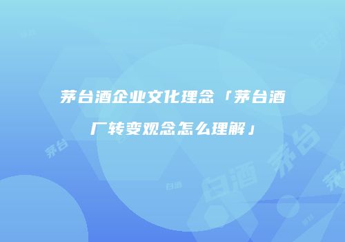 茅台酒企业文化理念「茅台酒厂转变观念怎么理解」