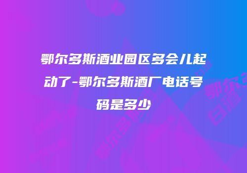 鄂尔多斯酒业园区多会儿起动了-鄂尔多斯酒厂电话号码是多少
